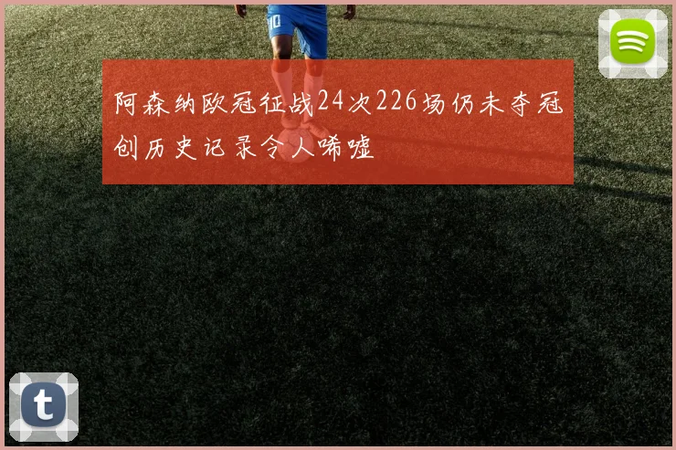 阿森纳欧冠征战24次226场仍未夺冠创历史记录令人唏嘘