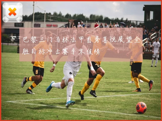 巴黎三门马林法甲首秀喜悦展望全胜目标冲击赛季末佳绩