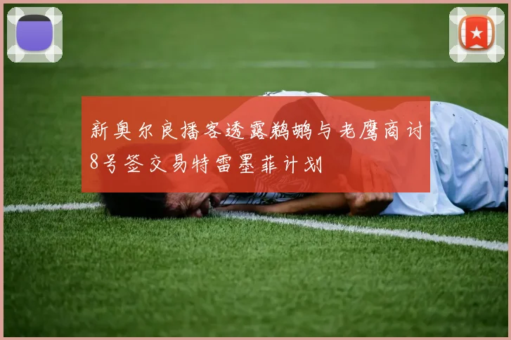 新奥尔良播客透露鹈鹕与老鹰商讨8号签交易特雷墨菲计划