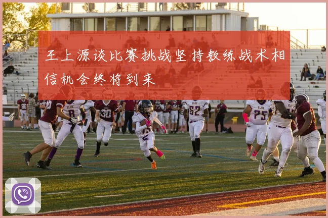 王上源谈比赛挑战坚持教练战术相信机会终将到来