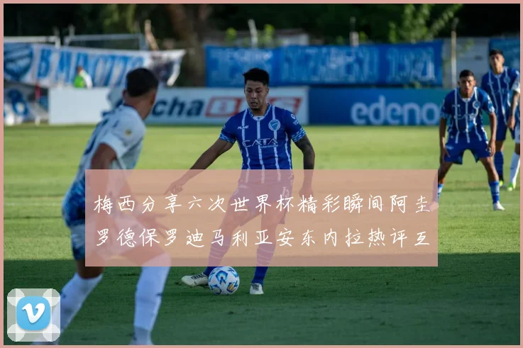 梅西分享六次世界杯精彩瞬间阿圭罗德保罗迪马利亚安东内拉热评互动