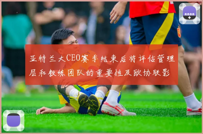 亚特兰大CEO赛季结束后将评估管理层和教练团队的重要性及欧协联影响