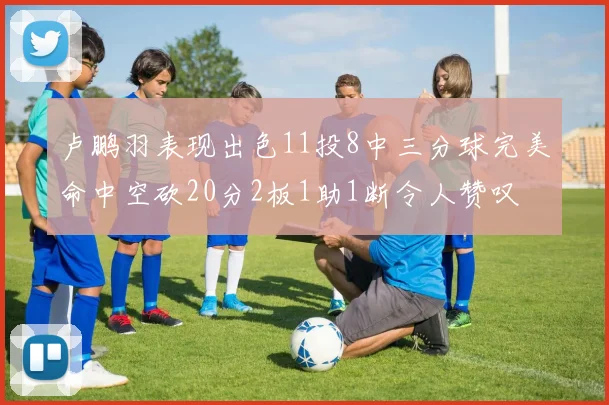 卢鹏羽表现出色11投8中三分球完美命中空砍20分2板1助1断令人赞叹